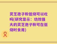灵芝孢子粉低烧可以吃吗(研究显示：功效强大的灵芝孢子粉可在低烧时食用)