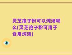 灵芝孢子粉可以炖汤喝么(灵芝孢子粉可用于食用炖汤)