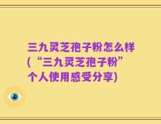 三九灵芝孢子粉怎么样(“三九灵芝孢子粉”个人使用感受分享)