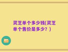 灵芝单个多少钱(灵芝单个售价是多少？)