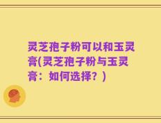 灵芝孢子粉可以和玉灵膏(灵芝孢子粉与玉灵膏：如何选择？)