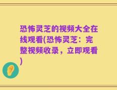 恐怖灵芝的视频大全在线观看(恐怖灵芝：完整视频收录，立即观看)