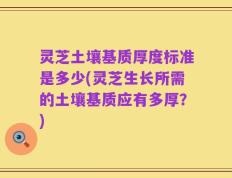 灵芝土壤基质厚度标准是多少(灵芝生长所需的土壤基质应有多厚？)