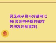 灵芝孢子粉不冷藏可以吗(灵芝孢子粉的储存方法及注意事项)