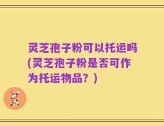 灵芝孢子粉可以托运吗(灵芝孢子粉是否可作为托运物品？)