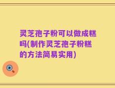 灵芝孢子粉可以做成糕吗(制作灵芝孢子粉糕的方法简易实用)