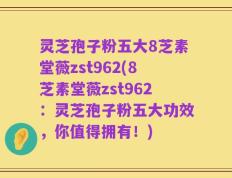 灵芝孢子粉五大8芝素堂薇zst962(8芝素堂薇zst962：灵芝孢子粉五大功效，你值得拥有！)