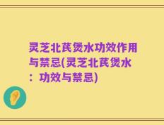 灵芝北芪煲水功效作用与禁忌(灵芝北芪煲水：功效与禁忌)