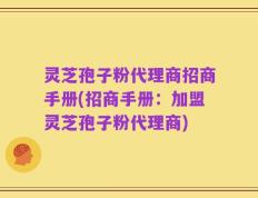 灵芝孢子粉代理商招商手册(招商手册：加盟灵芝孢子粉代理商)