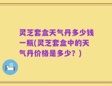 灵芝套盒天气丹多少钱一瓶(灵芝套盒中的天气丹价格是多少？)