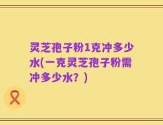 灵芝孢子粉1克冲多少水(一克灵芝孢子粉需冲多少水？)