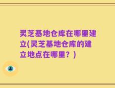 灵芝基地仓库在哪里建立(灵芝基地仓库的建立地点在哪里？)
