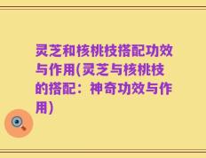灵芝和核桃枝搭配功效与作用(灵芝与核桃枝的搭配：神奇功效与作用)