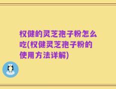 权健的灵芝孢子粉怎么吃(权健灵芝孢子粉的使用方法详解)