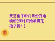 灵芝孢子粉几月份开始喷粉(何时开始喷灵芝孢子粉？)