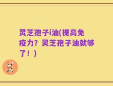 灵芝孢子i油(提高免疫力？灵芝孢子油就够了！)