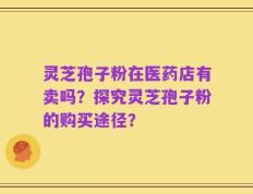 灵芝孢子粉在医药店有卖吗？探究灵芝孢子粉的购买途径？