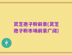 灵芝孢子粉前景(灵芝孢子粉市场前景广阔)