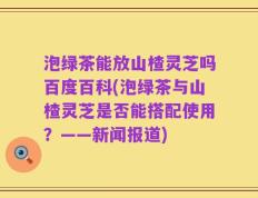 泡绿茶能放山楂灵芝吗百度百科(泡绿茶与山楂灵芝是否能搭配使用？——新闻报道)