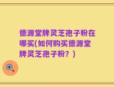 德源堂牌灵芝孢子粉在哪买(如何购买德源堂牌灵芝孢子粉？)