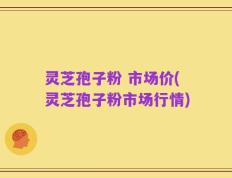 灵芝孢子粉 市场价(灵芝孢子粉市场行情)
