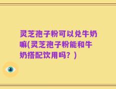 灵芝孢子粉可以兑牛奶嘛(灵芝孢子粉能和牛奶搭配饮用吗？)