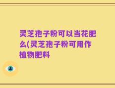 灵芝孢子粉可以当花肥么(灵芝孢子粉可用作植物肥料