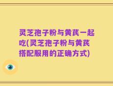 灵芝孢子粉与黄芪一起吃(灵芝孢子粉与黄芪搭配服用的正确方式)