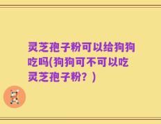 灵芝孢子粉可以给狗狗吃吗(狗狗可不可以吃灵芝孢子粉？)