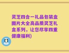灵芝四合一礼品包装盒图片大全高品质灵芝礼盒系列，让您尽享四重健康福利)