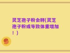 灵芝孢子粉会胖(灵芝孢子粉或导致体重增加！)