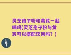 灵芝孢子粉和黄芪一起喝吗(灵芝孢子粉与黄芪可以搭配饮用吗？)