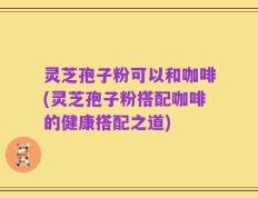灵芝孢子粉可以和咖啡(灵芝孢子粉搭配咖啡的健康搭配之道)
