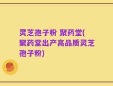灵芝孢子粉 聚药堂(聚药堂出产高品质灵芝孢子粉)