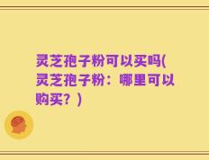 灵芝孢子粉可以买吗(灵芝孢子粉：哪里可以购买？)