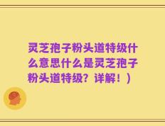 灵芝孢子粉头道特级什么意思什么是灵芝孢子粉头道特级？详解！)