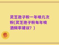 灵芝孢子粉一年喷几次粉(灵芝孢子粉每年喷洒频率建议？)