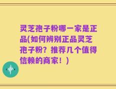 灵芝孢子粉哪一家是正品(如何辨别正品灵芝孢子粉？推荐几个值得信赖的商家！)