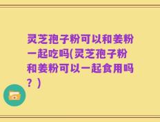 灵芝孢子粉可以和姜粉一起吃吗(灵芝孢子粉和姜粉可以一起食用吗？)