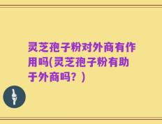 灵芝孢子粉对外商有作用吗(灵芝孢子粉有助于外商吗？)