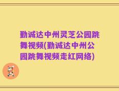勤诚达中州灵芝公园跳舞视频(勤诚达中州公园跳舞视频走红网络)