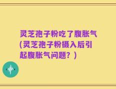 灵芝孢子粉吃了腹胀气(灵芝孢子粉摄入后引起腹胀气问题？)