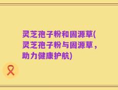 灵芝孢子粉和固源草(灵芝孢子粉与固源草，助力健康护航)
