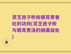 灵芝孢子粉和银耳煮着吃的功效(灵芝孢子粉与银耳煮汤的健康益处)