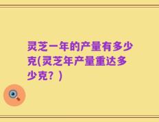灵芝一年的产量有多少克(灵芝年产量重达多少克？)