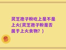 灵芝孢子粉吃上是不是上火(灵芝孢子粉是否属于上火食物？)
