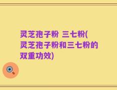 灵芝孢子粉 三七粉(灵芝孢子粉和三七粉的双重功效)
