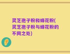 灵芝孢子粉和蜂花粉(灵芝孢子粉与蜂花粉的不同之处)