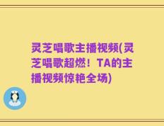 灵芝唱歌主播视频(灵芝唱歌超燃！TA的主播视频惊艳全场)