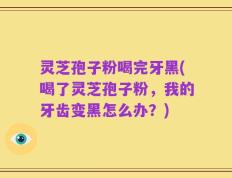 灵芝孢子粉喝完牙黑(喝了灵芝孢子粉，我的牙齿变黑怎么办？)